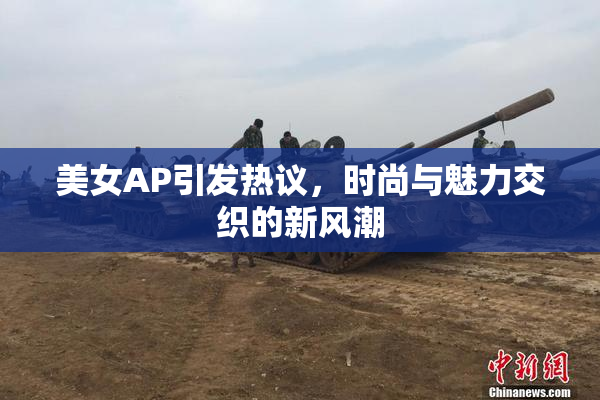 美女AP引发热议，时尚与魅力交织的新风潮