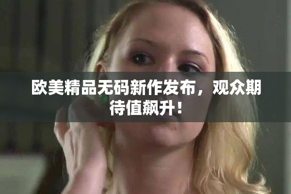 欧美精品无码新作发布，观众期待值飙升！