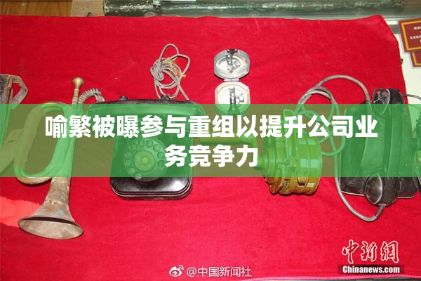 喻繁被曝参与重组以提升公司业务竞争力