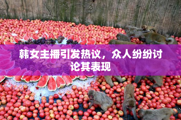 韩女主播引发热议，众人纷纷讨论其表现