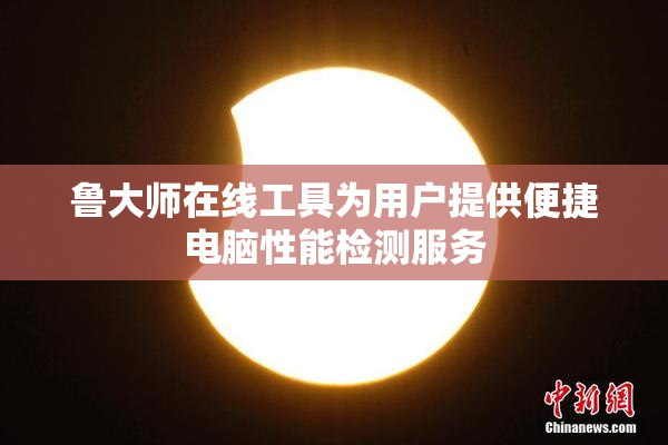 鲁大师在线工具为用户提供便捷电脑性能检测服务