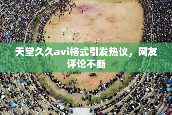天堂久久avi格式引发热议，网友评论不断