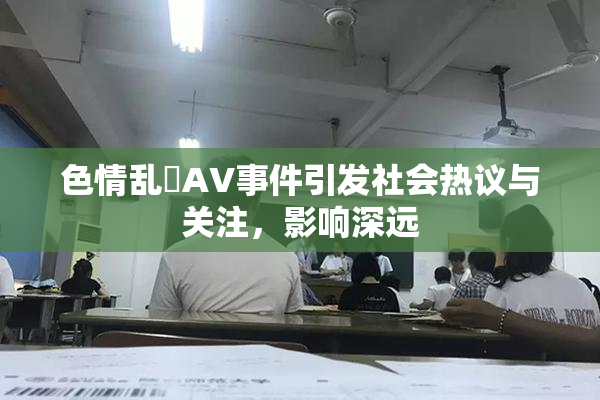 色情乱婬AV事件引发社会热议与关注，影响深远