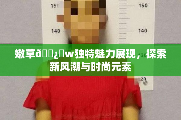 嫩草🌿‌w独特魅力展现，探索新风潮与时尚元素