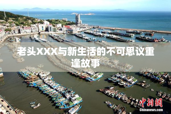 老头XXX与新生活的不可思议重逢故事