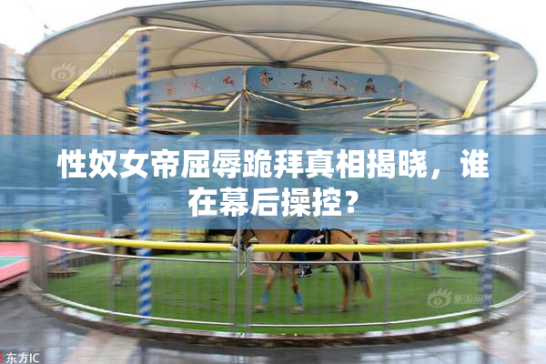 性奴女帝屈辱跪拜真相揭晓，谁在幕后操控？