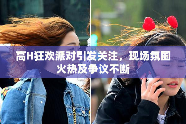 高H狂欢派对引发关注，现场氛围火热及争议不断