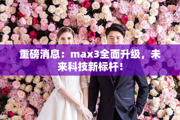 重磅消息：max3全面升级，未来科技新标杆！