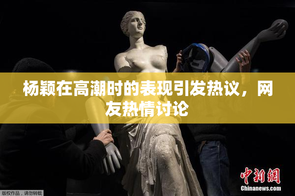 杨颖在高潮时的表现引发热议，网友热情讨论