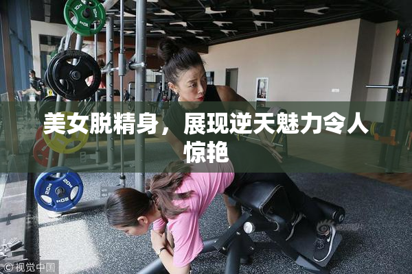 美女脱精身，展现逆天魅力令人惊艳