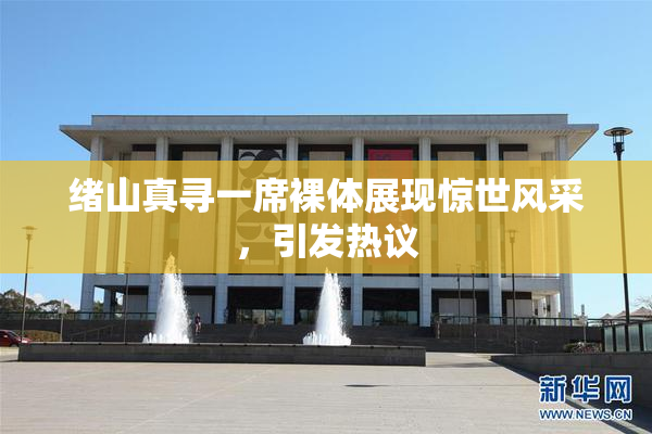 绪山真寻一席裸体展现惊世风采，引发热议