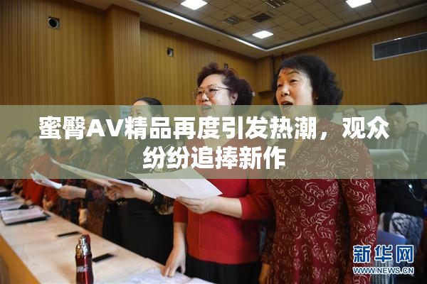 蜜臀AV精品再度引发热潮，观众纷纷追捧新作