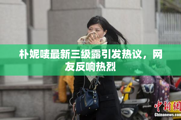 朴妮唛最新三级露引发热议，网友反响热烈
