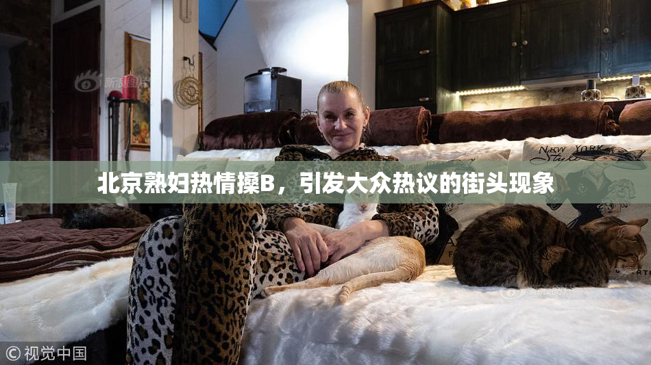 北京熟妇热情搡B，引发大众热议的街头现象