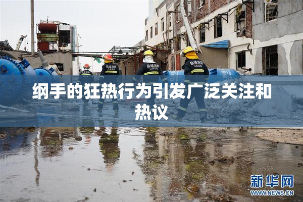 纲手的狂热行为引发广泛关注和热议