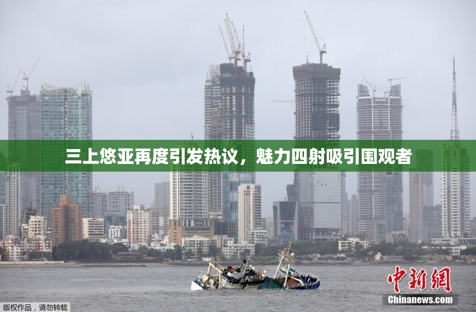 三上悠亚再度引发热议，魅力四射吸引围观者