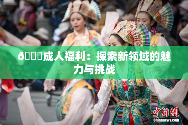 🔞成人福利：探索新领域的魅力与挑战