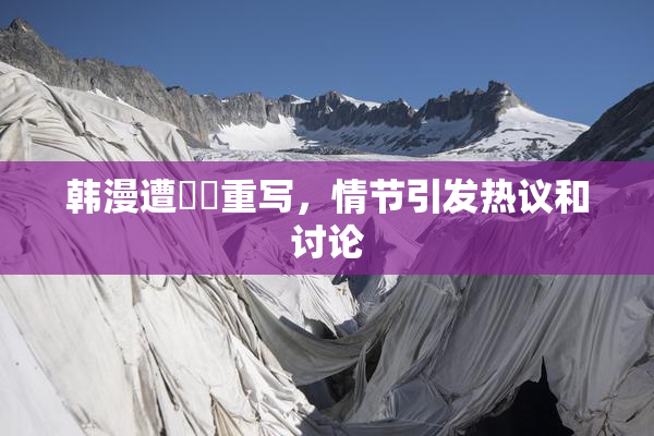 韩漫遭❌‌重写，情节引发热议和讨论