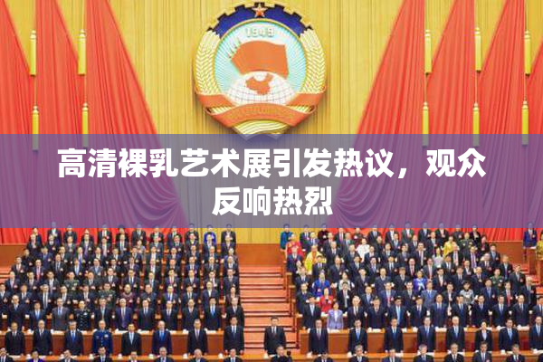 高清裸乳艺术展引发热议，观众反响热烈