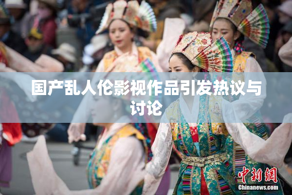 国产乱人伦影视作品引发热议与讨论