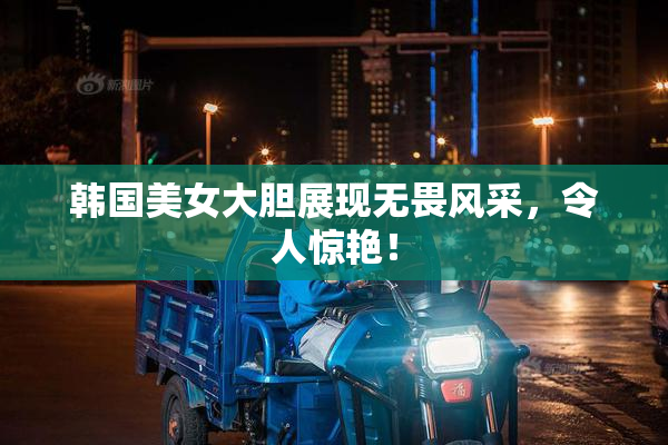 韩国美女大胆展现无畏风采，令人惊艳！