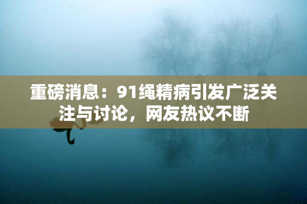 重磅消息：91绳精病引发广泛关注与讨论，网友热议不断