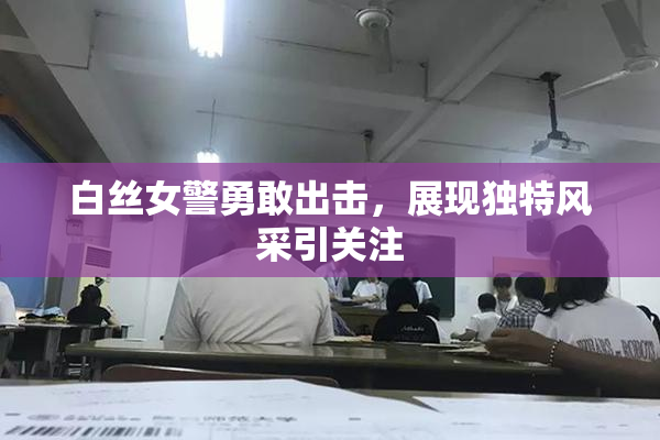 白丝女警勇敢出击，展现独特风采引关注