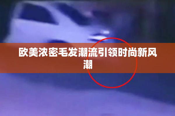 欧美浓密毛发潮流引领时尚新风潮