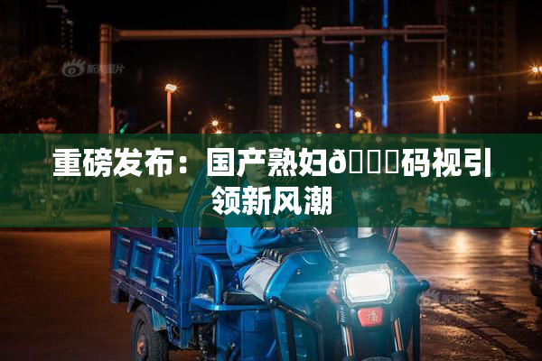 重磅发布：国产熟妇🈚码视引领新风潮