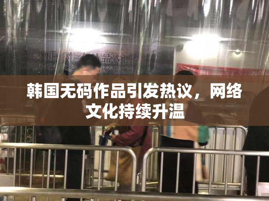 韩国无码作品引发热议，网络文化持续升温