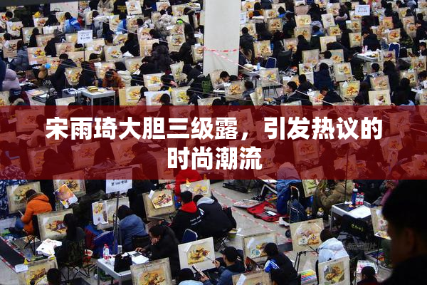 宋雨琦大胆三级露，引发热议的时尚潮流