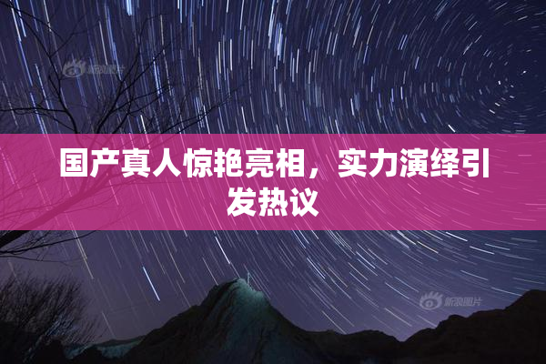 国产真人惊艳亮相，实力演绎引发热议