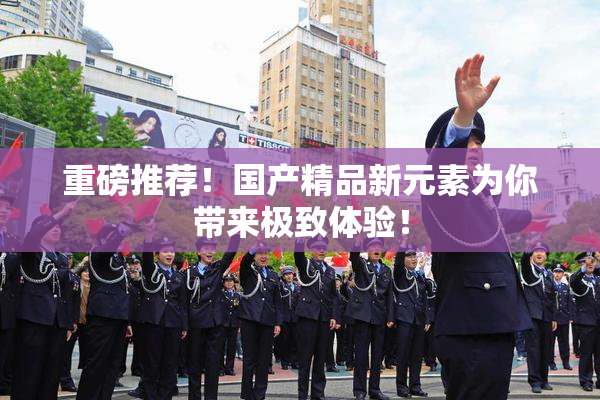 重磅推荐！国产精品新元素为你带来极致体验！