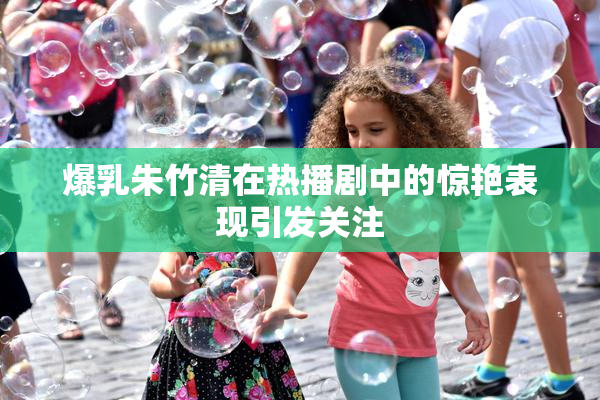 爆乳朱竹清在热播剧中的惊艳表现引发关注