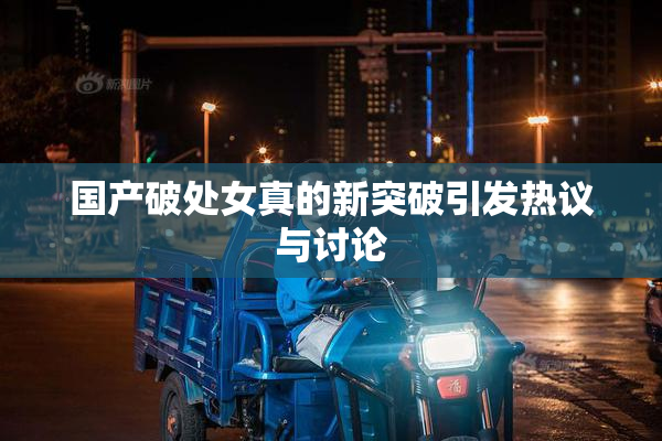 国产破处女真的新突破引发热议与讨论