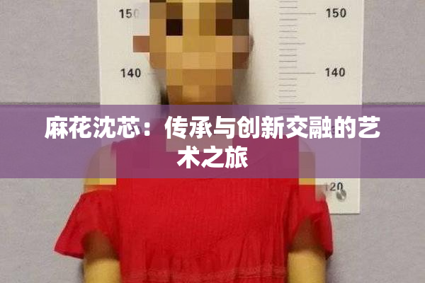 麻花沈芯：传承与创新交融的艺术之旅