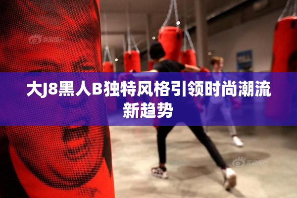 大J8黑人B独特风格引领时尚潮流新趋势