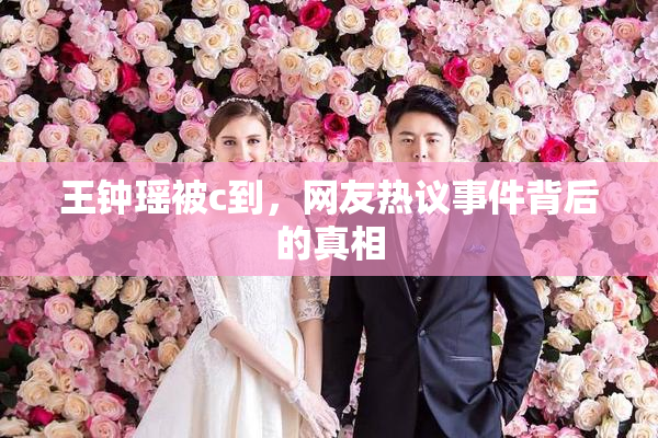 王钟瑶被c到，网友热议事件背后的真相