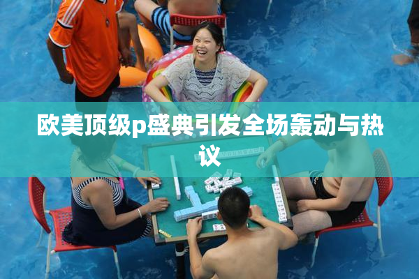 欧美顶级p盛典引发全场轰动与热议