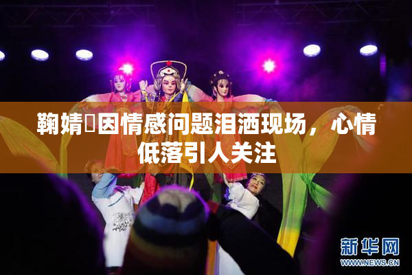 鞠婧祎因情感问题泪洒现场，心情低落引人关注