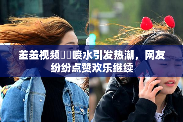 羞羞视频❌‌喷水引发热潮，网友纷纷点赞欢乐继续
