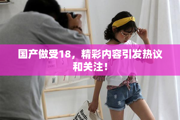 国产做受18，精彩内容引发热议和关注！