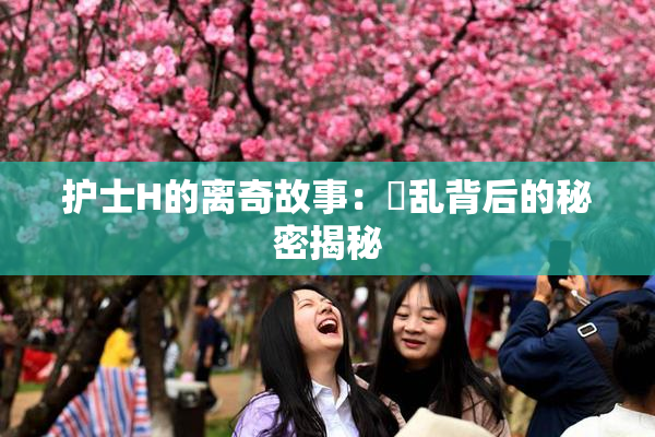 护士H的离奇故事：婬乱背后的秘密揭秘