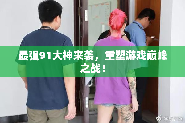 最强91大神来袭，重塑游戏巅峰之战！
