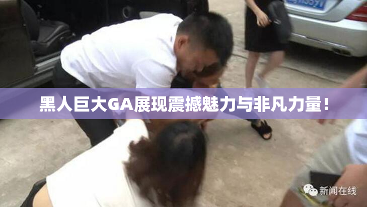 黑人巨大GA展现震撼魅力与非凡力量！