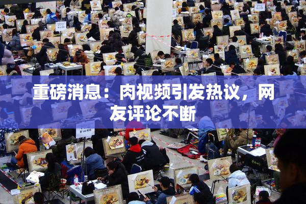 重磅消息：肉视频引发热议，网友评论不断
