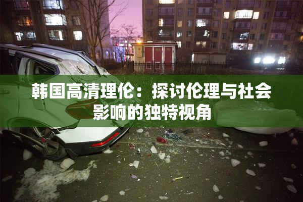 韩国高清理伦：探讨伦理与社会影响的独特视角