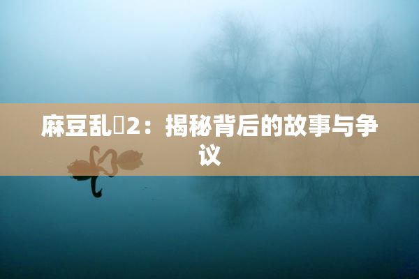 麻豆乱婬2：揭秘背后的故事与争议