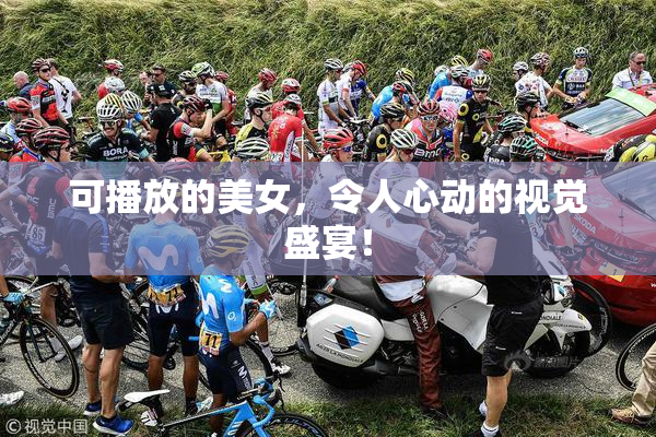 可播放的美女，令人心动的视觉盛宴！