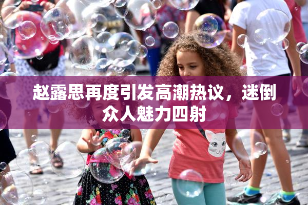 赵露思再度引发高潮热议，迷倒众人魅力四射